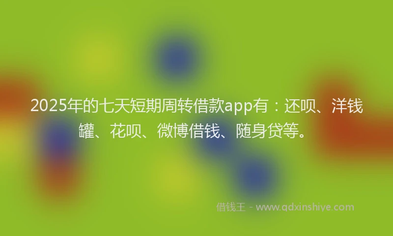 2025年的七天短期周转借款app有：还呗、洋钱罐、花呗、微博借钱、随身贷等。