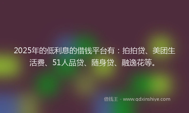 2025年的低利息的借钱平台有：拍拍贷、美团生活费、51人品贷、随身贷、融逸花等。