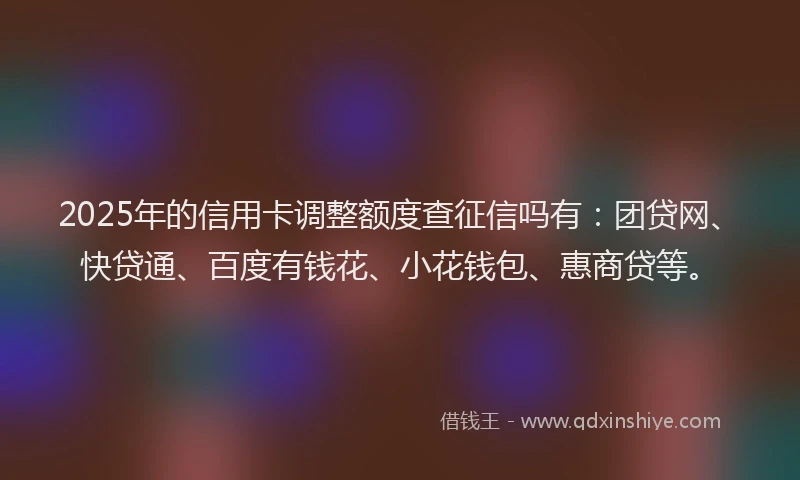 2025年的信用卡调整额度查征信吗有：团贷网、快贷通、百度有钱花、小花钱包、惠商贷等。