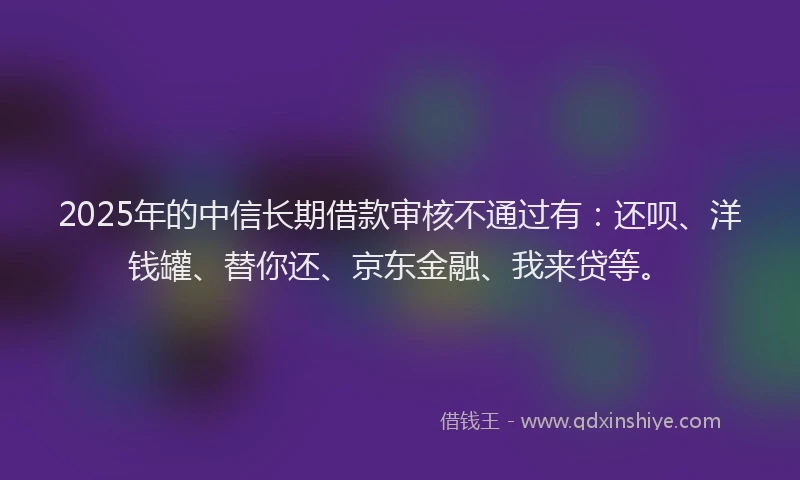 2025年的中信长期借款审核不通过有：还呗、洋钱罐、替你还、京东金融、我来贷等。