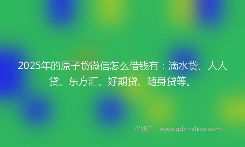 2025年的原子贷微信怎么借钱有：滴水贷、人人贷、东方汇、好期贷、随身贷等。