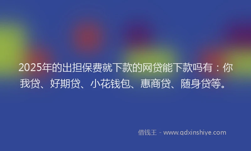 2025年的出担保费就下款的网贷能下款吗有：你我贷、好期贷、小花钱包、惠商贷、随身贷等。