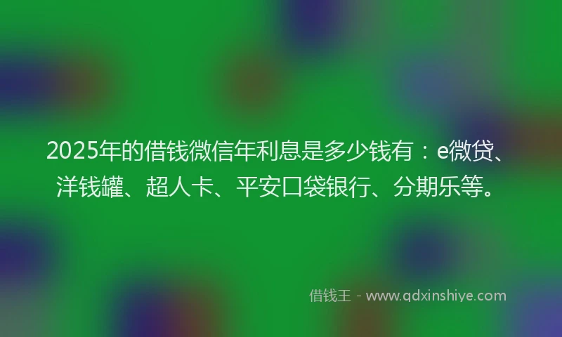 2025年的借钱微信年利息是多少钱有：e微贷、洋钱罐、超人卡、平安口袋银行、分期乐等。