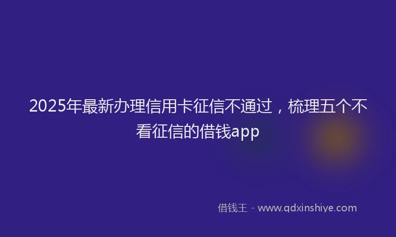 2025年最新办理信用卡征信不通过，梳理五个不看征信的借钱app