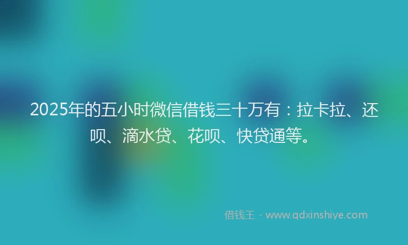 2025年的五小时微信借钱三十万有：拉卡拉、还呗、滴水贷、花呗、快贷通等。