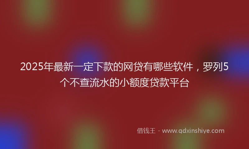 2025年最新一定下款的网贷有哪些软件，罗列5个不查流水的小额度贷款平台