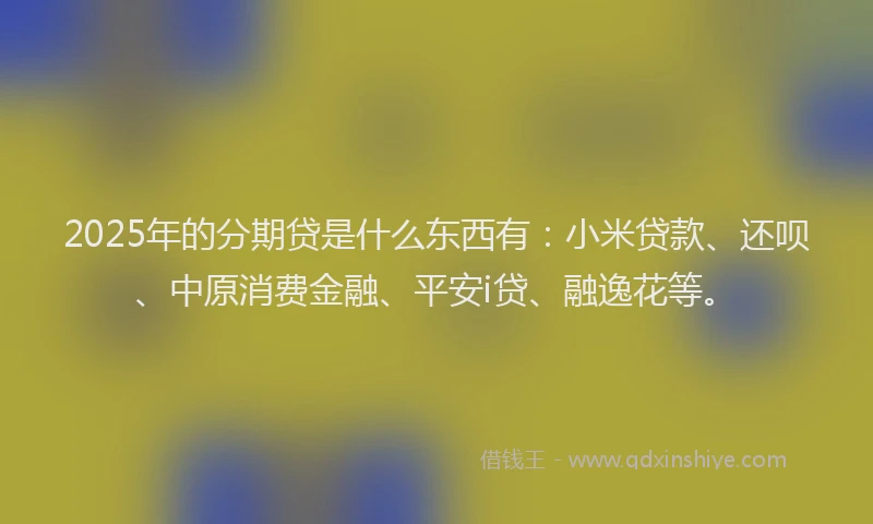 2025年的分期贷是什么东西有：小米贷款、还呗、中原消费金融、平安i贷、融逸花等。