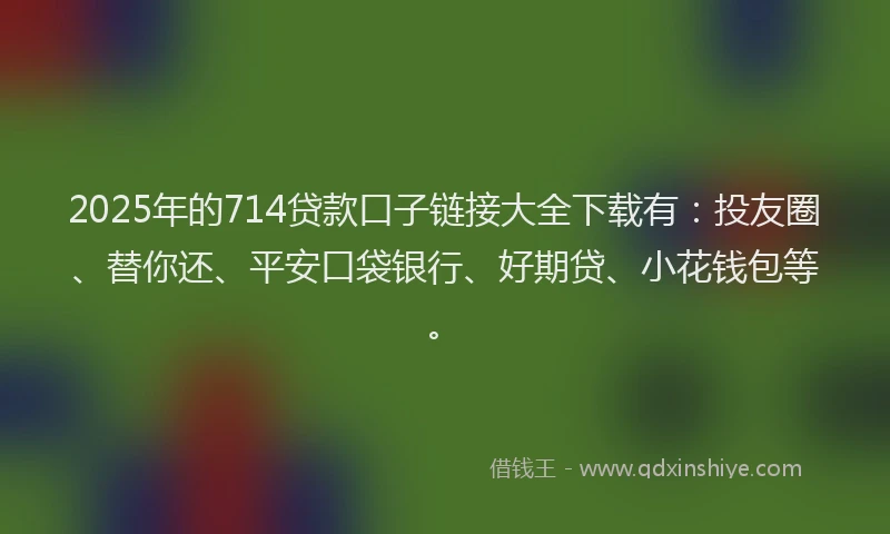 2025年的714贷款口子链接大全下载有：投友圈、替你还、平安口袋银行、好期贷、小花钱包等。