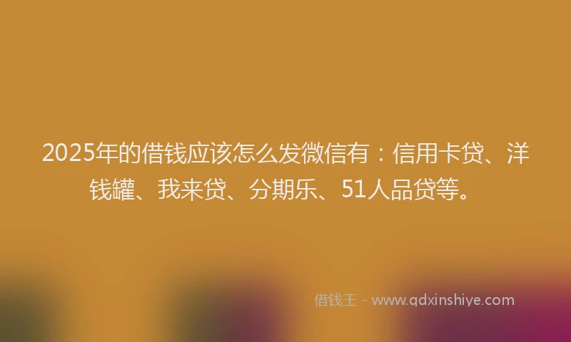 2025年的借钱应该怎么发微信有：信用卡贷、洋钱罐、我来贷、分期乐、51人品贷等。
