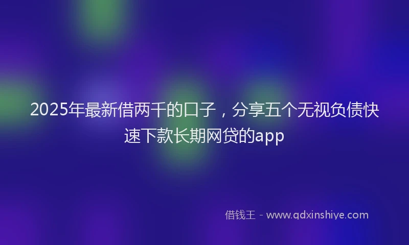 2025年最新借两千的口子，分享五个无视负债快速下款长期网贷的app