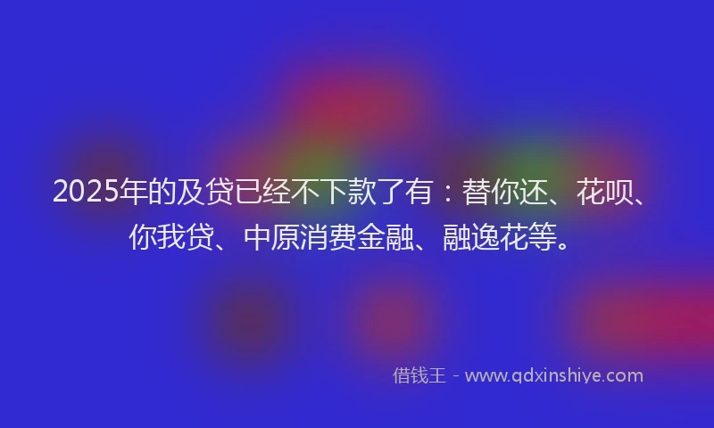 2025年的及贷已经不下款了有：替你还、花呗、你我贷、中原消费金融、融逸花等。