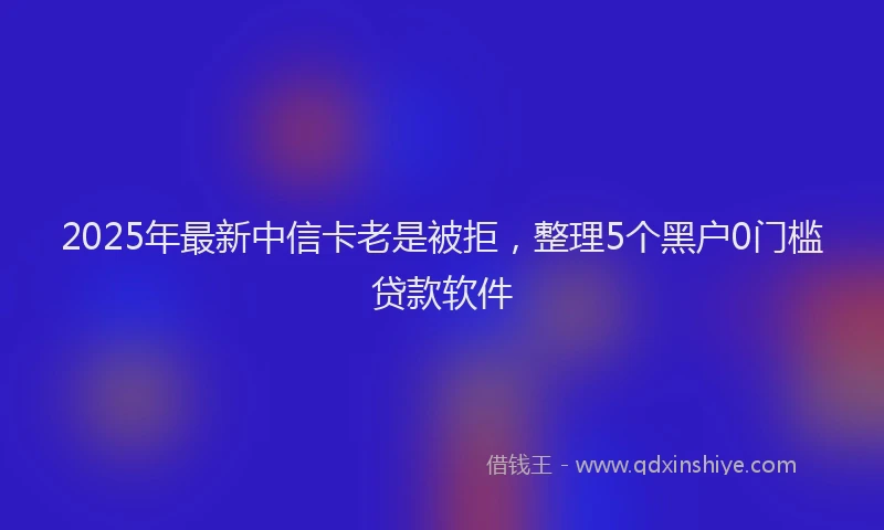 2025年最新中信卡老是被拒，整理5个黑户0门槛贷款软件