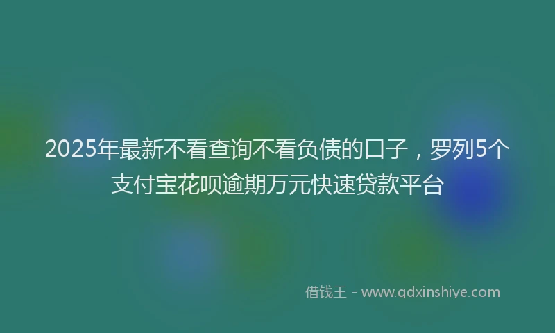 2025年最新不看查询不看负债的口子，罗列5个支付宝花呗逾期万元快速贷款平台