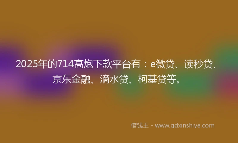 2025年的714高炮下款平台有：e微贷、读秒贷、京东金融、滴水贷、柯基贷等。