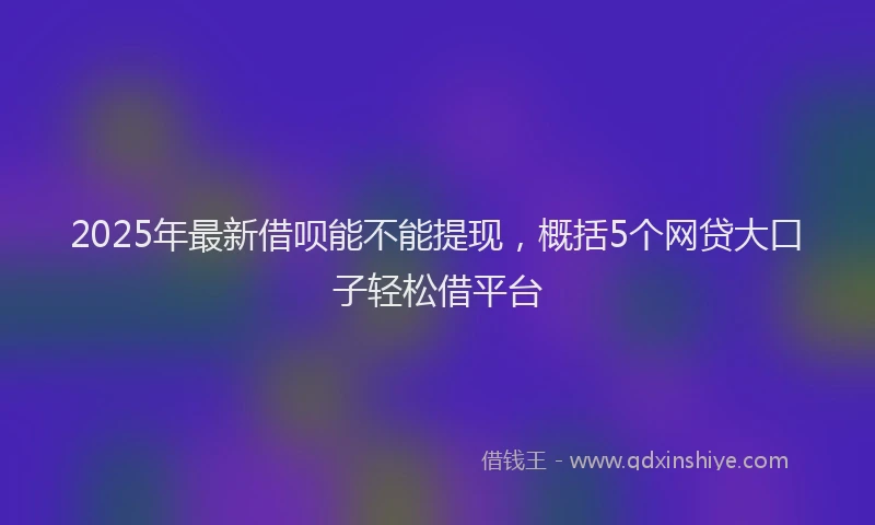 2025年最新借呗能不能提现，概括5个网贷大口子轻松借平台
