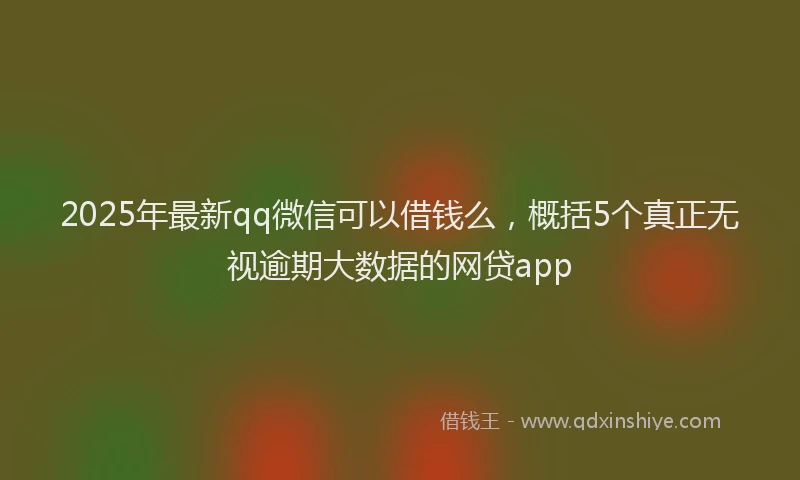2025年最新qq微信可以借钱么，概括5个真正无视逾期大数据的网贷app
