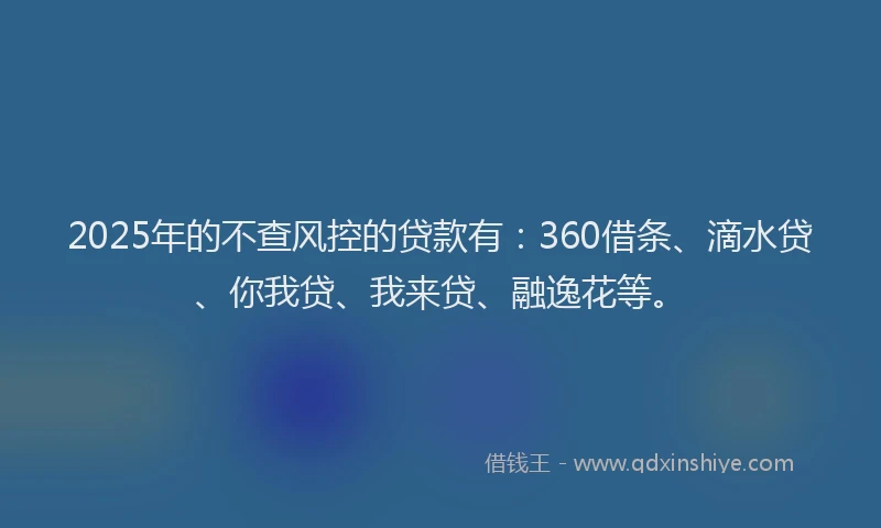 2025年的不查风控的贷款有：360借条、滴水贷、你我贷、我来贷、融逸花等。