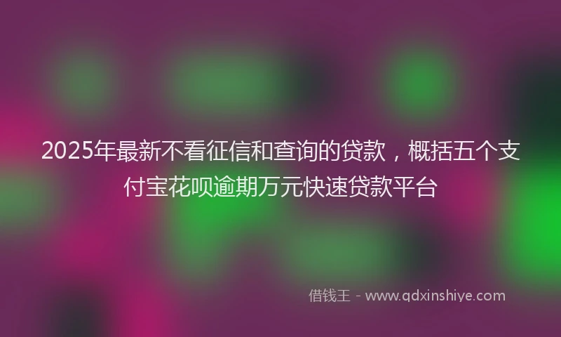 2025年最新不看征信和查询的贷款，概括五个支付宝花呗逾期万元快速贷款平台
