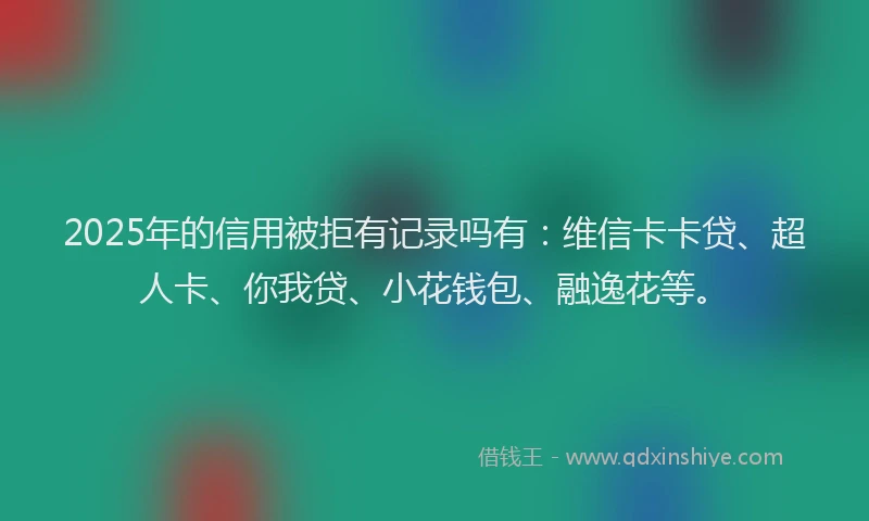 2025年的信用被拒有记录吗有：维信卡卡贷、超人卡、你我贷、小花钱包、融逸花等。