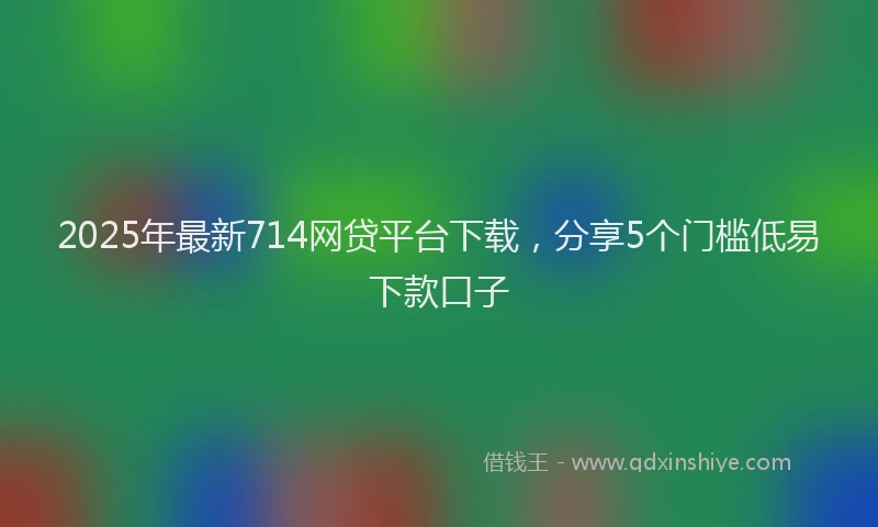 2025年最新714网贷平台下载，分享5个门槛低易下款口子