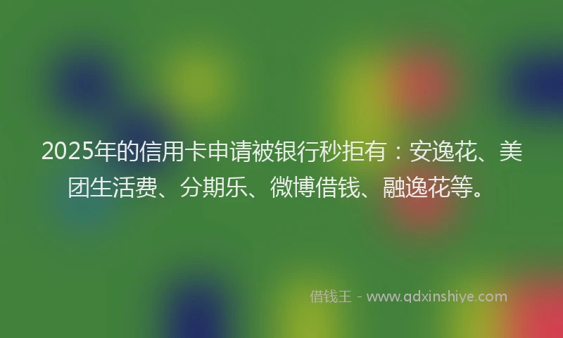 2025年的信用卡申请被银行秒拒有：安逸花、美团生活费、分期乐、微博借钱、融逸花等。