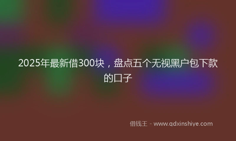 2025年最新借300块，盘点五个无视黑户包下款的口子