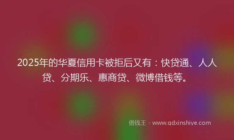 2025年的华夏信用卡被拒后又有：快贷通、人人贷、分期乐、惠商贷、微博借钱等。