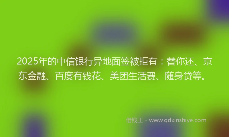 2025年的中信银行异地面签被拒有：替你还、京东金融、百度有钱花、美团生活费、随身贷等。