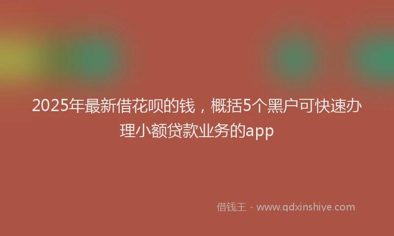2025年最新借花呗的钱，概括5个黑户可快速办理小额贷款业务的app