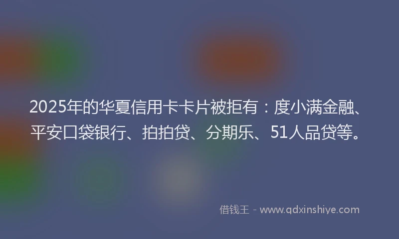 2025年的华夏信用卡卡片被拒有：度小满金融、平安口袋银行、拍拍贷、分期乐、51人品贷等。