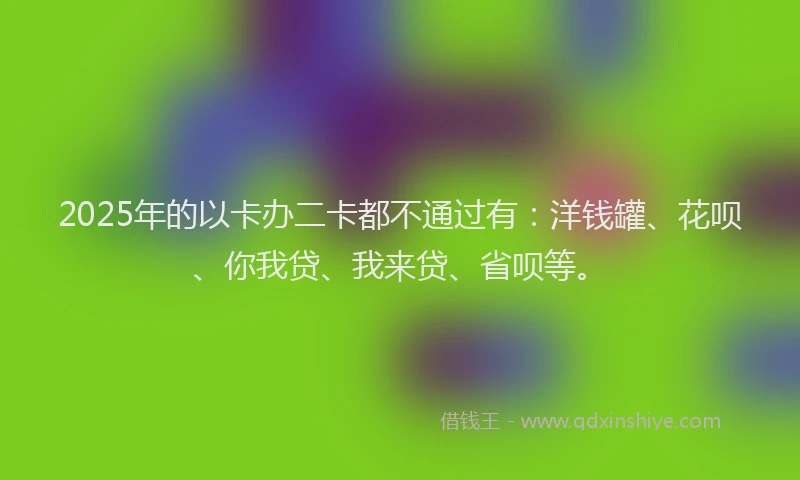 2025年的以卡办二卡都不通过有：洋钱罐、花呗、你我贷、我来贷、省呗等。