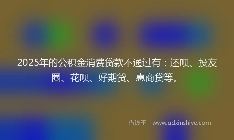 2025年的公积金消费贷款不通过有：还呗、投友圈、花呗、好期贷、惠商贷等。