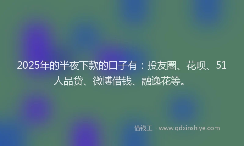 2025年的半夜下款的口子有：投友圈、花呗、51人品贷、微博借钱、融逸花等。