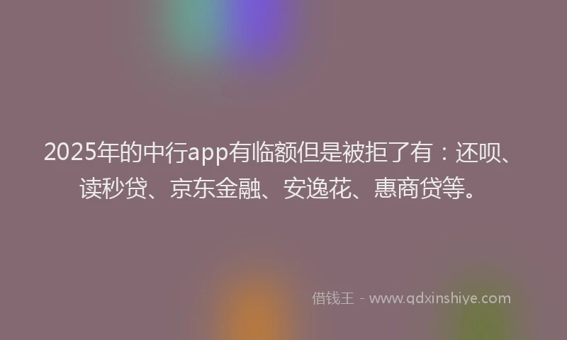 2025年的中行app有临额但是被拒了有：还呗、读秒贷、京东金融、安逸花、惠商贷等。
