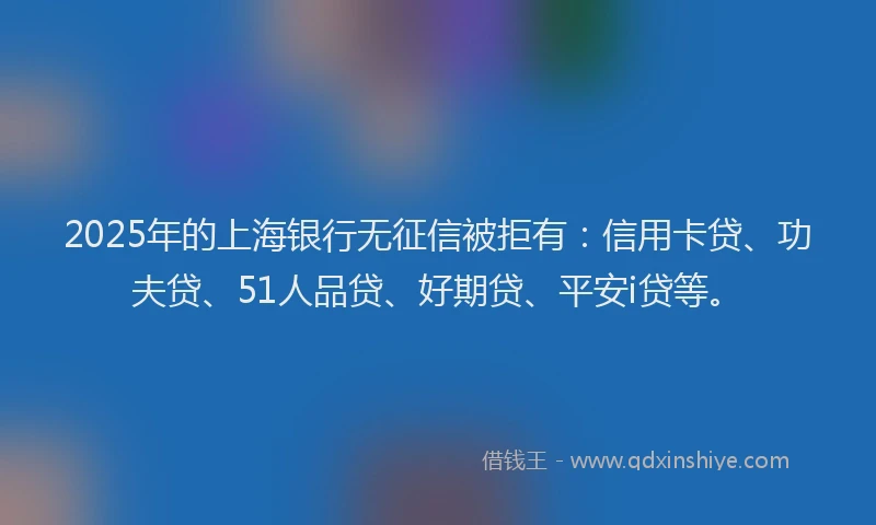 2025年的上海银行无征信被拒有：信用卡贷、功夫贷、51人品贷、好期贷、平安i贷等。