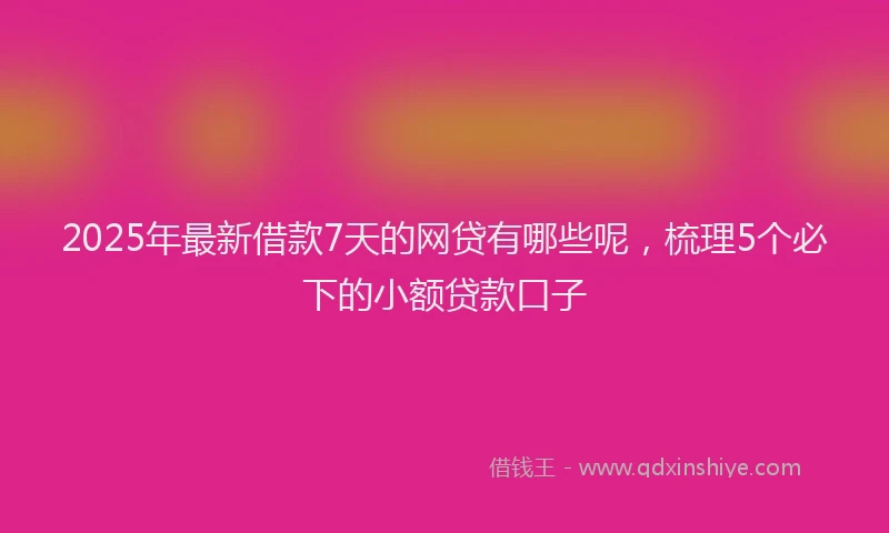 2025年最新借款7天的网贷有哪些呢，梳理5个必下的小额贷款口子