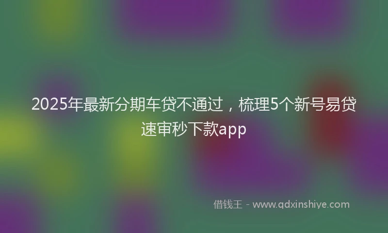 2025年最新分期车贷不通过，梳理5个新号易贷速审秒下款app
