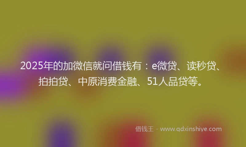 2025年的加微信就问借钱有：e微贷、读秒贷、拍拍贷、中原消费金融、51人品贷等。