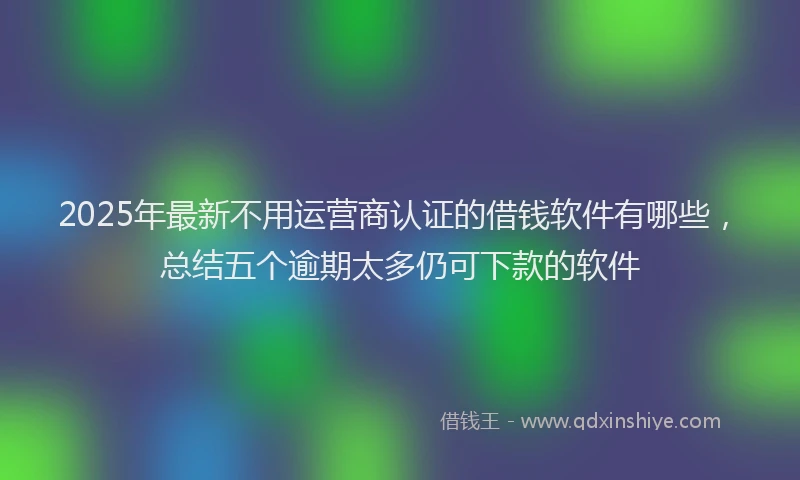 2025年最新不用运营商认证的借钱软件有哪些，总结五个逾期太多仍可下款的软件