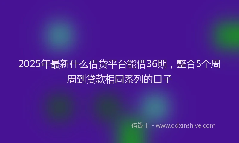 2025年最新什么借贷平台能借36期，整合5个周周到贷款相同系列的口子