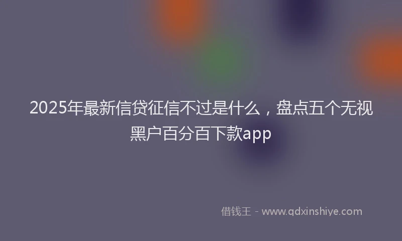 2025年最新信贷征信不过是什么，盘点五个无视黑户百分百下款app