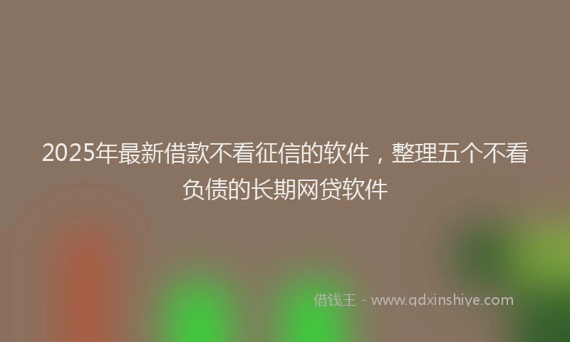 2025年最新借款不看征信的软件，整理五个不看负债的长期网贷软件