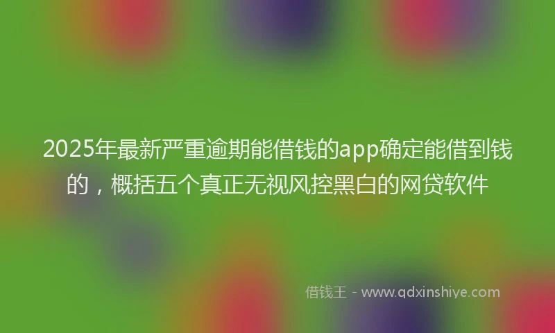 2025年最新严重逾期能借钱的app确定能借到钱的，概括五个真正无视风控黑白的网贷软件