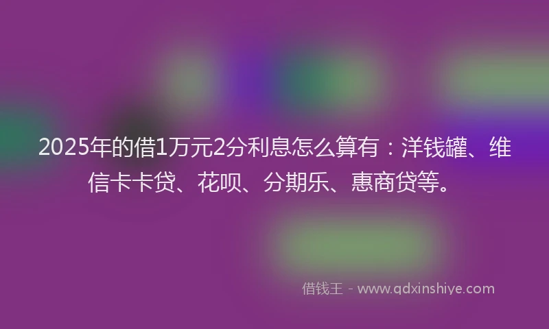2025年的借1万元2分利息怎么算有：洋钱罐、维信卡卡贷、花呗、分期乐、惠商贷等。