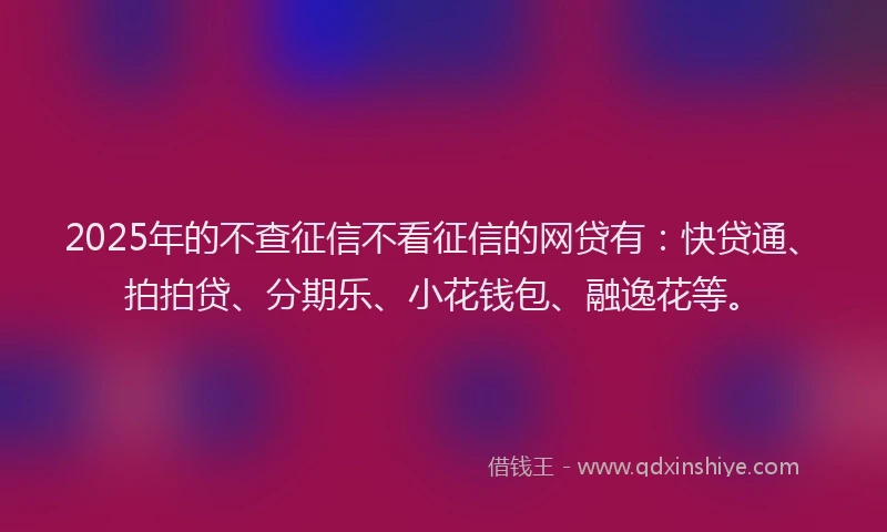 2025年的不查征信不看征信的网贷有：快贷通、拍拍贷、分期乐、小花钱包、融逸花等。
