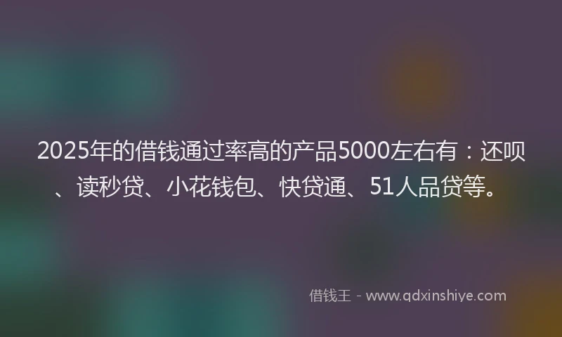 2025年的借钱通过率高的产品5000左右有：还呗、读秒贷、小花钱包、快贷通、51人品贷等。