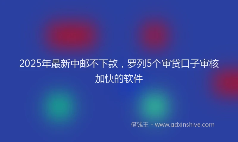 2025年最新中邮不下款，罗列5个审贷口子审核加快的软件