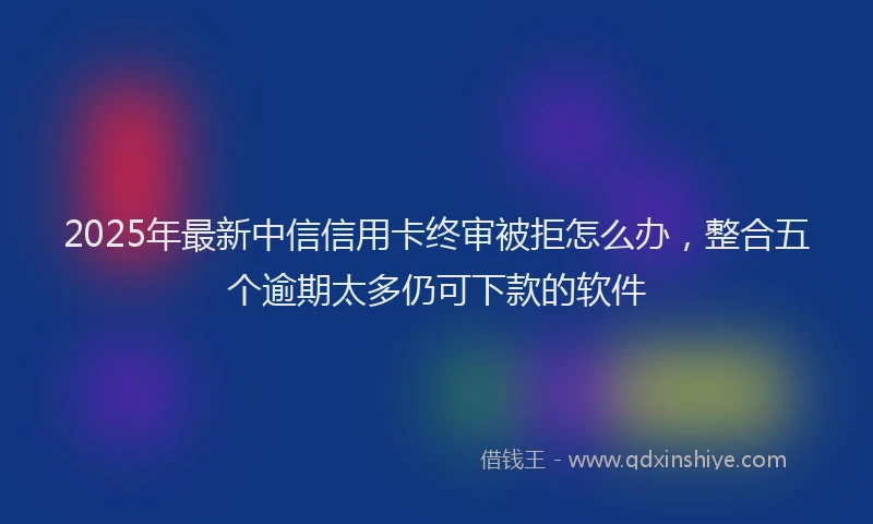 2025年最新中信信用卡终审被拒怎么办，整合五个逾期太多仍可下款的软件