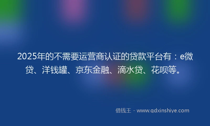2025年的不需要运营商认证的贷款平台有：e微贷、洋钱罐、京东金融、滴水贷、花呗等。