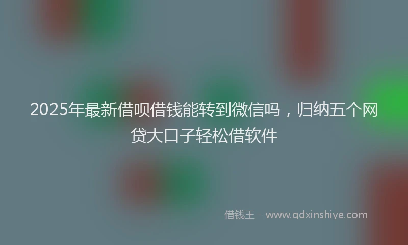 2025年最新借呗借钱能转到微信吗，归纳五个网贷大口子轻松借软件